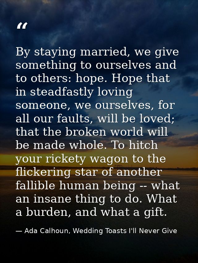 By staying married, we give something to ourselves and to others: hope. Hope that in steadfastly loving someone, we ours — Ada Calhoun, Wedding Toasts I'll Never Give