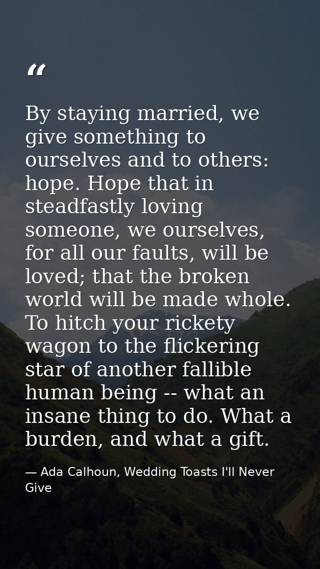 By staying married, we give something to ourselves and to others: hope. Hope that in steadfastly loving someone, we ours — Ada Calhoun, Wedding Toasts I'll Never Give