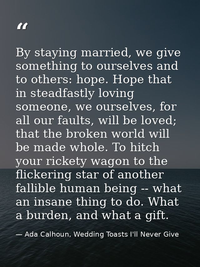 By staying married, we give something to ourselves and to others: hope. Hope that in steadfastly loving someone, we ours — Ada Calhoun, Wedding Toasts I'll Never Give