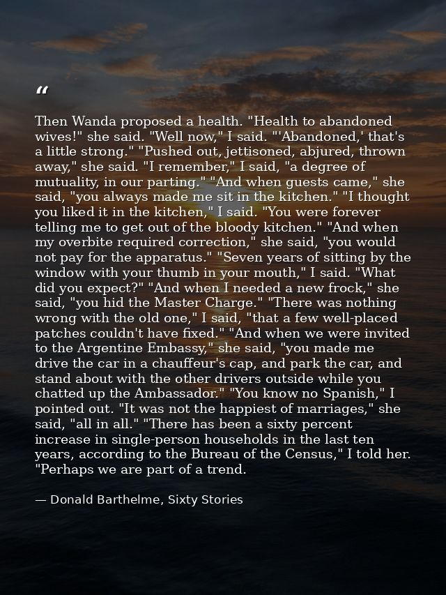 Then Wanda proposed a health. "Health to abandoned wives!" she said. "Well now," I said. "'Abandoned,' that's a little s — Donald Barthelme, Sixty Stories
