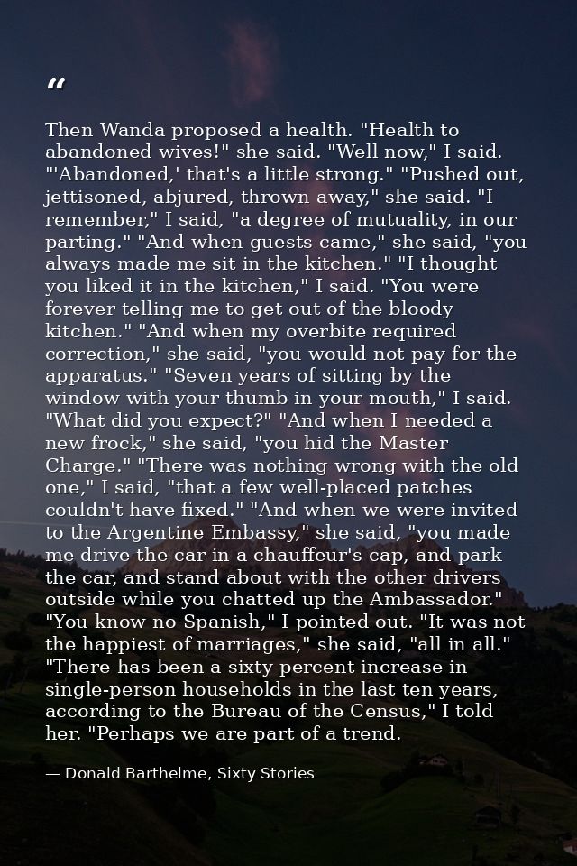 Then Wanda proposed a health. "Health to abandoned wives!" she said. "Well now," I said. "'Abandoned,' that's a little s — Donald Barthelme, Sixty Stories