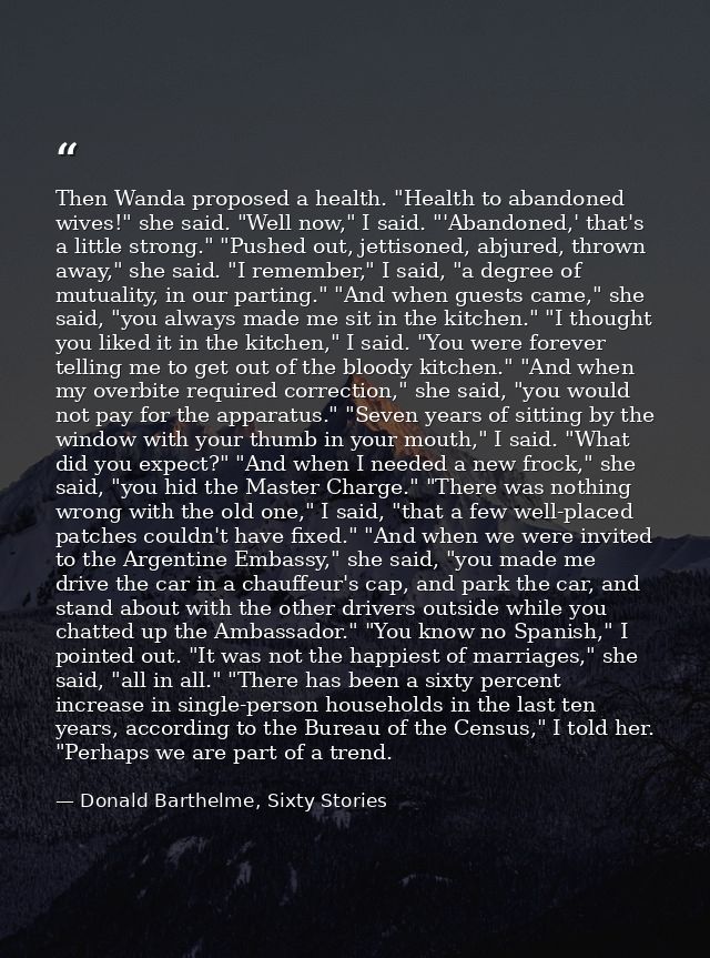 Then Wanda proposed a health. "Health to abandoned wives!" she said. "Well now," I said. "'Abandoned,' that's a little s — Donald Barthelme, Sixty Stories