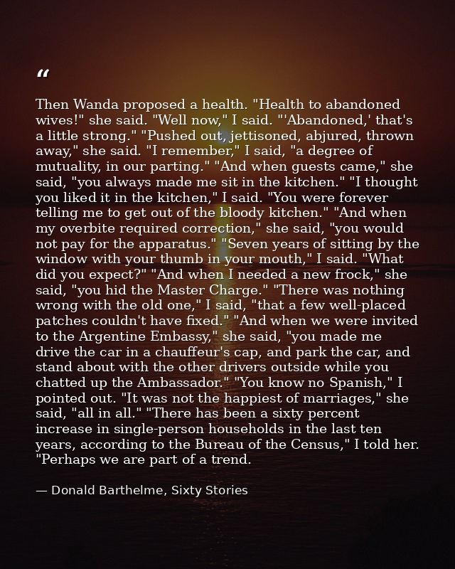 Then Wanda proposed a health. "Health to abandoned wives!" she said. "Well now," I said. "'Abandoned,' that's a little s — Donald Barthelme, Sixty Stories