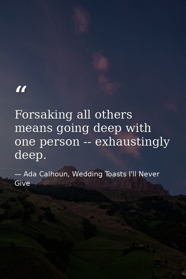 Forsaking all others means going deep with one person -- exhaustingly deep. — Ada Calhoun, Wedding Toasts I'll Never Give