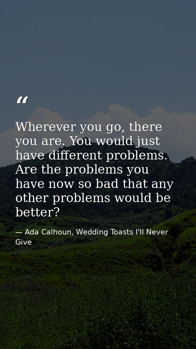 Wherever you go, there you are. You would just have different problems. Are the problems you have now so bad that any ot — Ada Calhoun, Wedding Toasts I'll Never Give