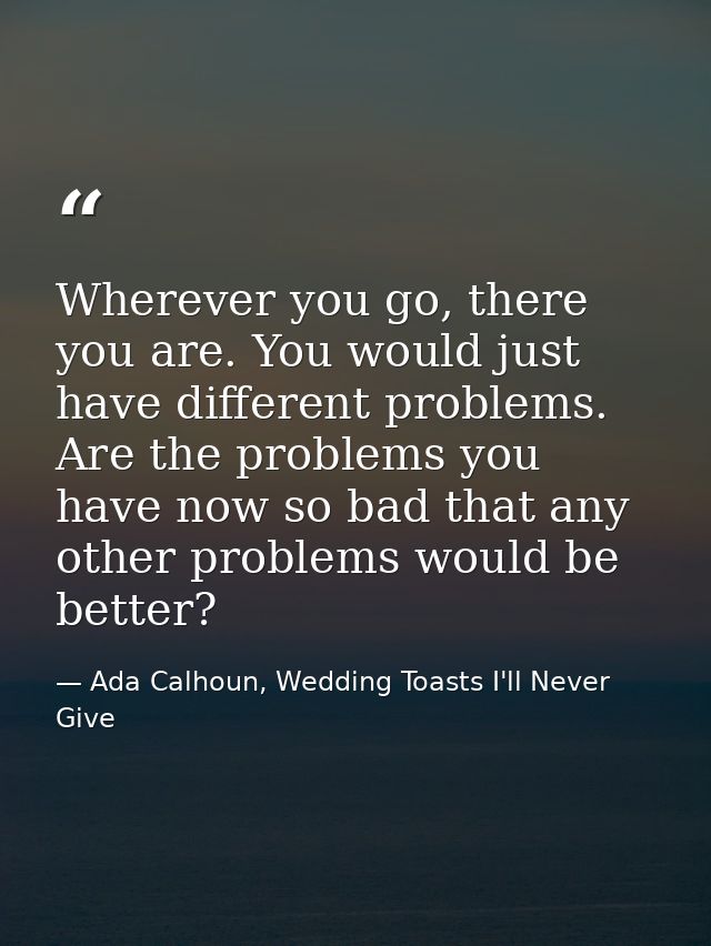 Wherever you go, there you are. You would just have different problems. Are the problems you have now so bad that any ot — Ada Calhoun, Wedding Toasts I'll Never Give