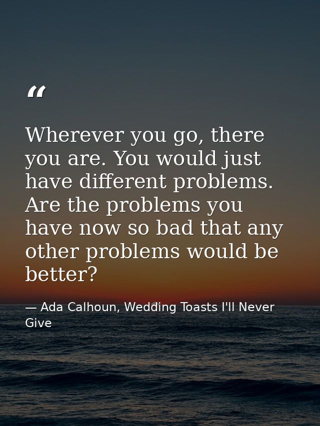 Wherever you go, there you are. You would just have different problems. Are the problems you have now so bad that any ot — Ada Calhoun, Wedding Toasts I'll Never Give
