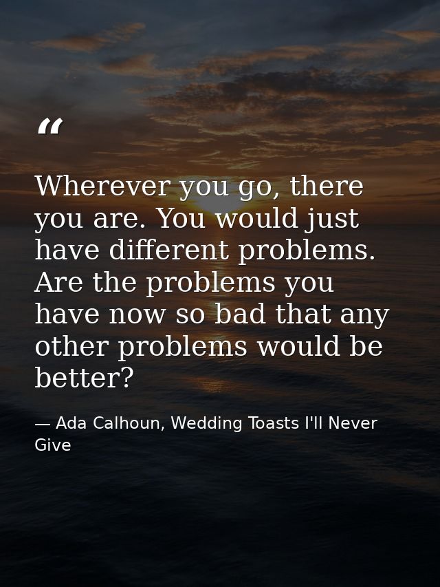 Wherever you go, there you are. You would just have different problems. Are the problems you have now so bad that any ot — Ada Calhoun, Wedding Toasts I'll Never Give
