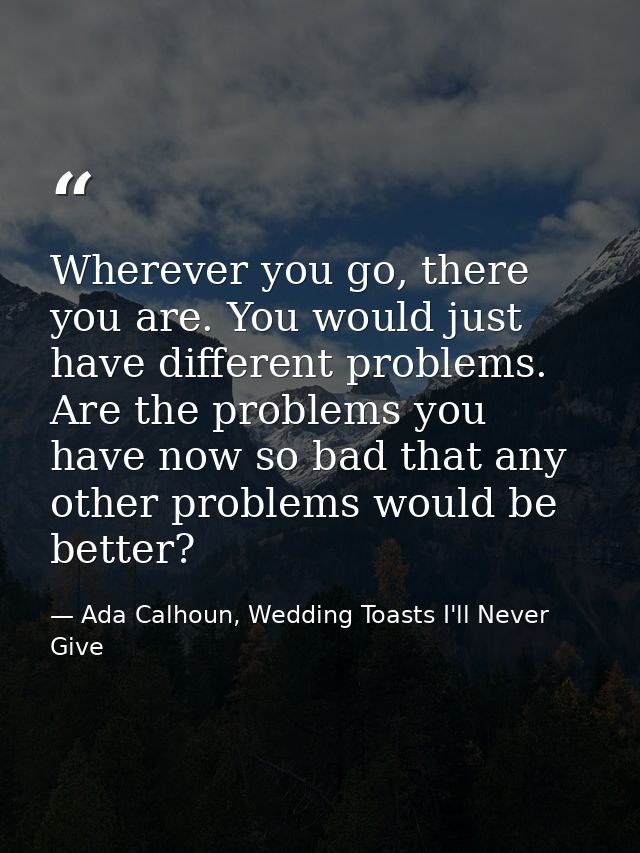 Wherever you go, there you are. You would just have different problems. Are the problems you have now so bad that any ot — Ada Calhoun, Wedding Toasts I'll Never Give