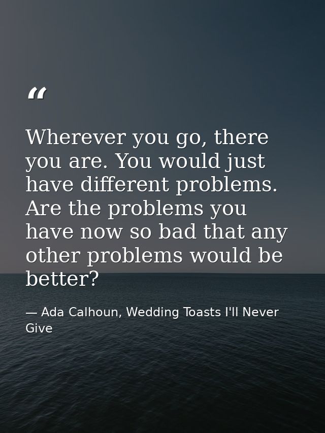 Wherever you go, there you are. You would just have different problems. Are the problems you have now so bad that any ot — Ada Calhoun, Wedding Toasts I'll Never Give