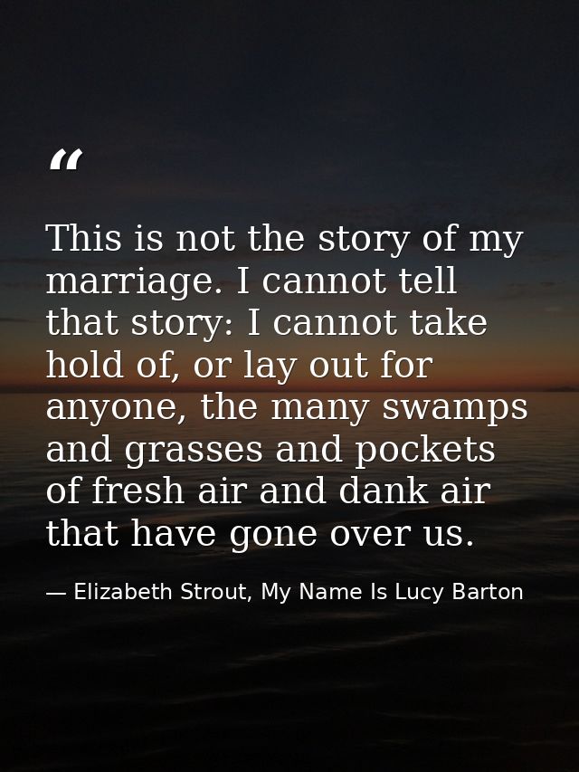 This is not the story of my marriage. I cannot tell that story: I cannot take hold of, or lay out for anyone, the many s — Elizabeth Strout, My Name Is Lucy Barton