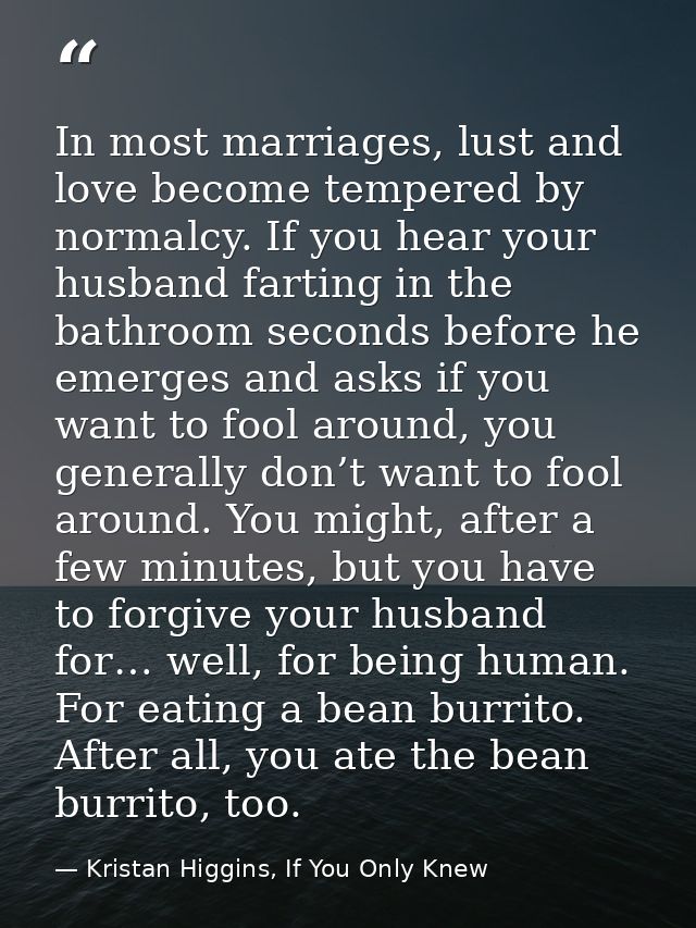In most marriages, lust and love become tempered by normalcy. If you hear your husband farting in the bathroom seconds b — Kristan Higgins, If You Only Knew