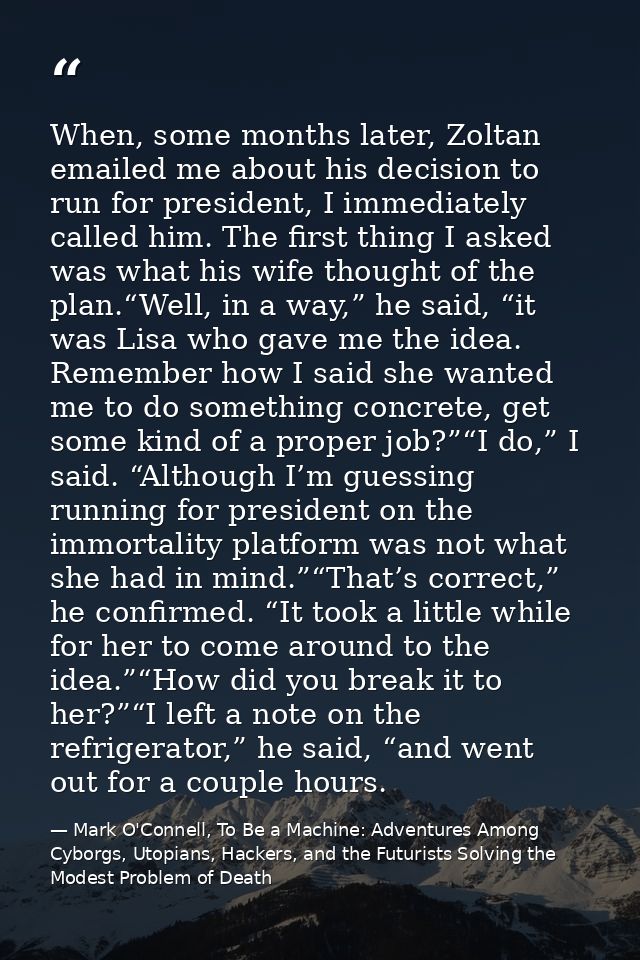 When, some months later, Zoltan emailed me about his decision to run for president, I immediately called him. The first  — Mark O'Connell, To Be a Machine: Adventures Among Cyborgs, Utopians, Hackers, and the Futurists Solving the Modest Problem of Death