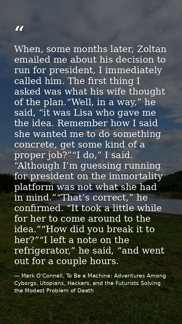 When, some months later, Zoltan emailed me about his decision to run for president, I immediately called him. The first  — Mark O'Connell, To Be a Machine: Adventures Among Cyborgs, Utopians, Hackers, and the Futurists Solving the Modest Problem of Death