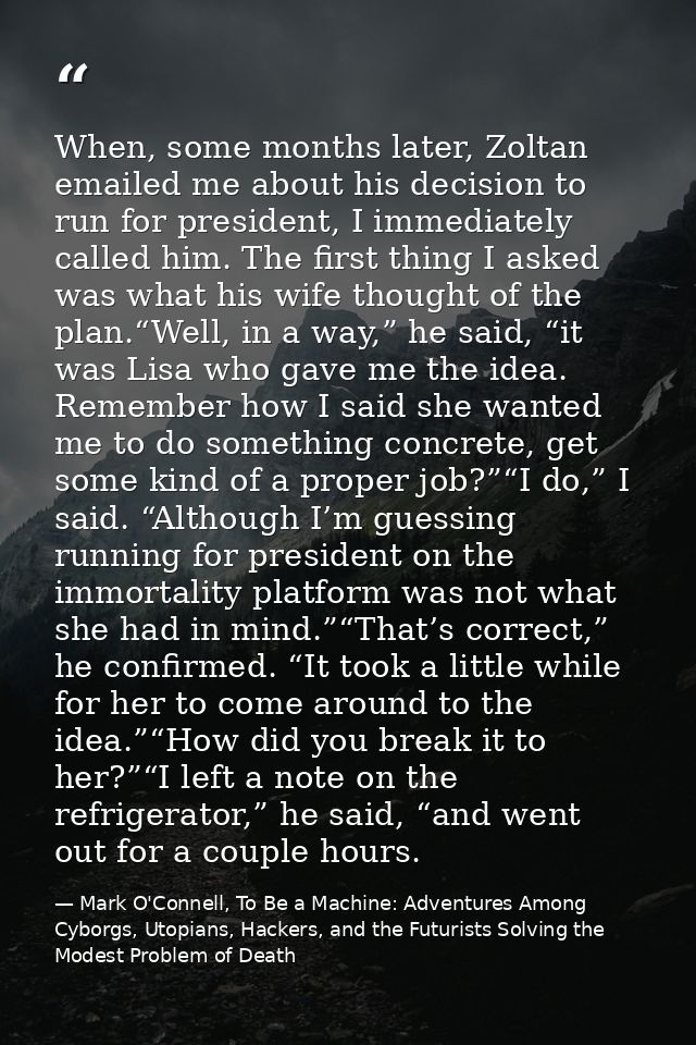 When, some months later, Zoltan emailed me about his decision to run for president, I immediately called him. The first  — Mark O'Connell, To Be a Machine: Adventures Among Cyborgs, Utopians, Hackers, and the Futurists Solving the Modest Problem of Death