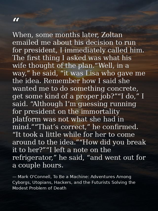 When, some months later, Zoltan emailed me about his decision to run for president, I immediately called him. The first  — Mark O'Connell, To Be a Machine: Adventures Among Cyborgs, Utopians, Hackers, and the Futurists Solving the Modest Problem of Death