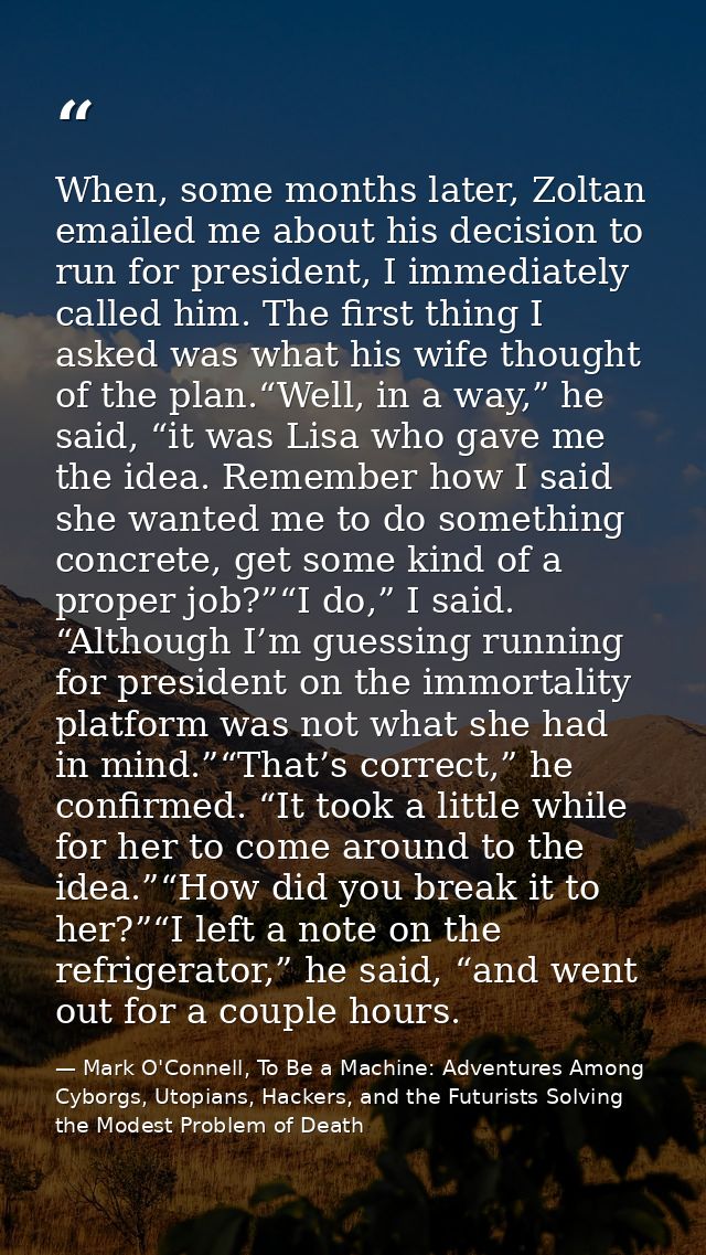 When, some months later, Zoltan emailed me about his decision to run for president, I immediately called him. The first  — Mark O'Connell, To Be a Machine: Adventures Among Cyborgs, Utopians, Hackers, and the Futurists Solving the Modest Problem of Death