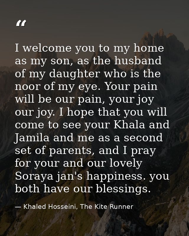 I welcome you to my home as my son, as the husband of my daughter who is the noor of my eye. Your pain will be our pain, — Khaled Hosseini, The Kite Runner