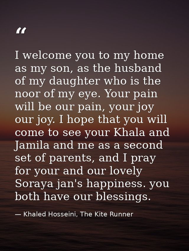 I welcome you to my home as my son, as the husband of my daughter who is the noor of my eye. Your pain will be our pain, — Khaled Hosseini, The Kite Runner