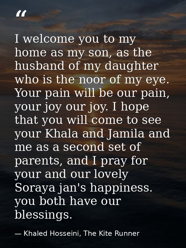 I welcome you to my home as my son, as the husband of my daughter who is the noor of my eye. Your pain will be our pain, — Khaled Hosseini, The Kite Runner
