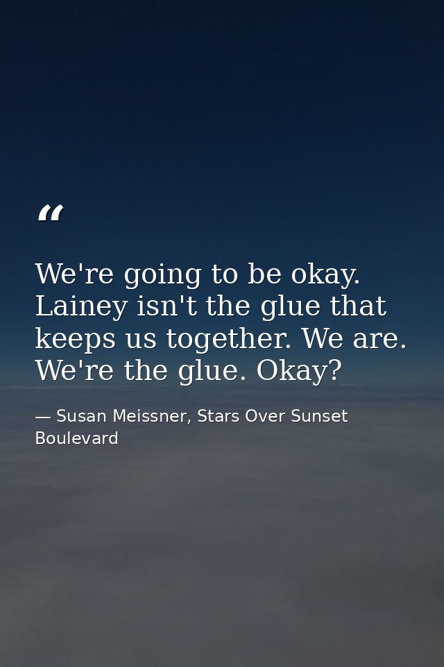 We're going to be okay. Lainey isn't the glue that keeps us together. We are. We're the glue. Okay? — Susan Meissner, Stars Over Sunset Boulevard