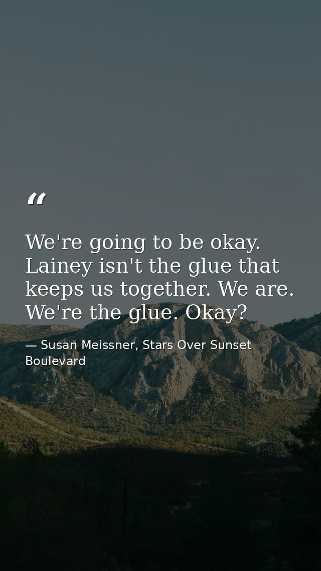 We're going to be okay. Lainey isn't the glue that keeps us together. We are. We're the glue. Okay? — Susan Meissner, Stars Over Sunset Boulevard