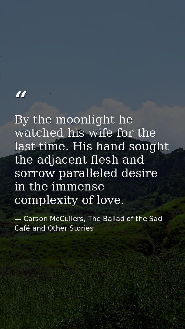 By the moonlight he watched his wife for the last time. His hand sought the adjacent flesh and sorrow paralleled desire  — Carson McCullers, The Ballad of the Sad Café and Other Stories