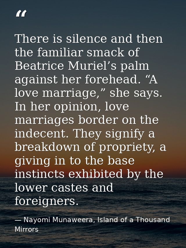 There is silence and then the familiar smack of Beatrice Muriel’s palm against her forehead. “A love marriage,” she says — Nayomi Munaweera, Island of a Thousand Mirrors