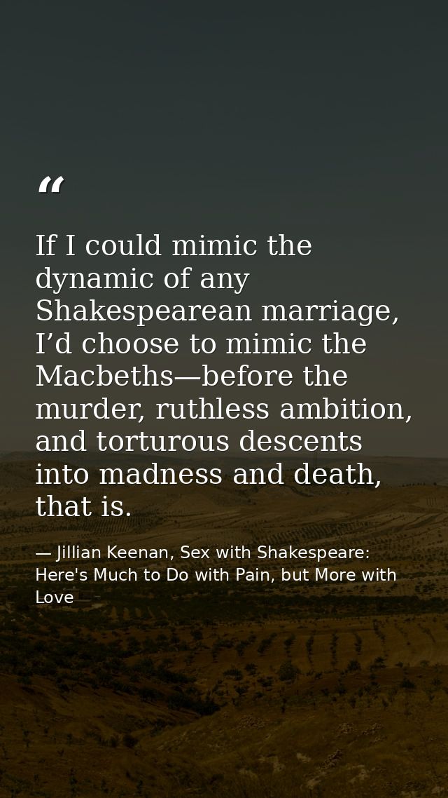 If I could mimic the dynamic of any Shakespearean marriage, I’d choose to mimic the Macbeths—before the murder, ruthless — Jillian Keenan, Sex with Shakespeare: Here's Much to Do with Pain, but More with Love