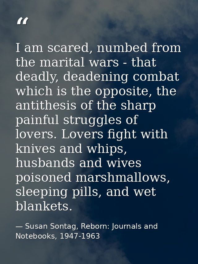 I am scared, numbed from the marital wars - that deadly, deadening combat which is the opposite, the antithesis of the s — Susan Sontag, Reborn: Journals and Notebooks, 1947-1963