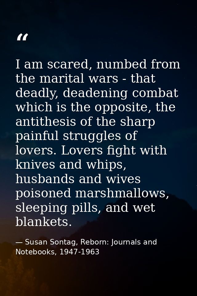 I am scared, numbed from the marital wars - that deadly, deadening combat which is the opposite, the antithesis of the s — Susan Sontag, Reborn: Journals and Notebooks, 1947-1963