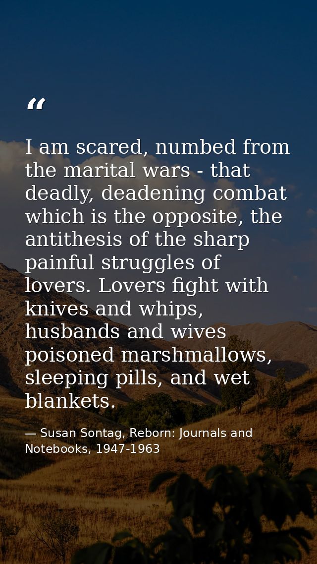 I am scared, numbed from the marital wars - that deadly, deadening combat which is the opposite, the antithesis of the s — Susan Sontag, Reborn: Journals and Notebooks, 1947-1963