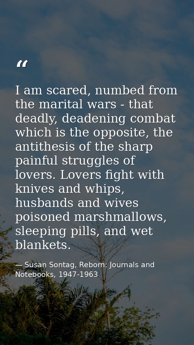 I am scared, numbed from the marital wars - that deadly, deadening combat which is the opposite, the antithesis of the s — Susan Sontag, Reborn: Journals and Notebooks, 1947-1963