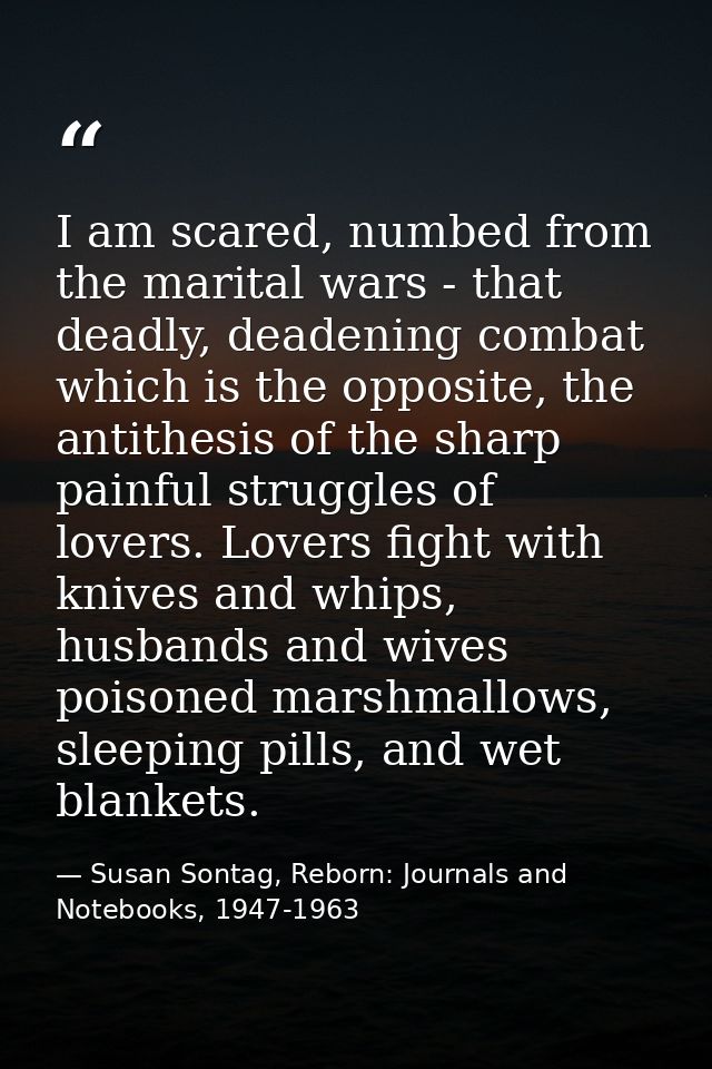 I am scared, numbed from the marital wars - that deadly, deadening combat which is the opposite, the antithesis of the s — Susan Sontag, Reborn: Journals and Notebooks, 1947-1963