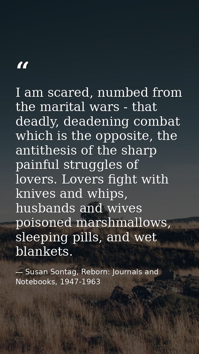 I am scared, numbed from the marital wars - that deadly, deadening combat which is the opposite, the antithesis of the s — Susan Sontag, Reborn: Journals and Notebooks, 1947-1963