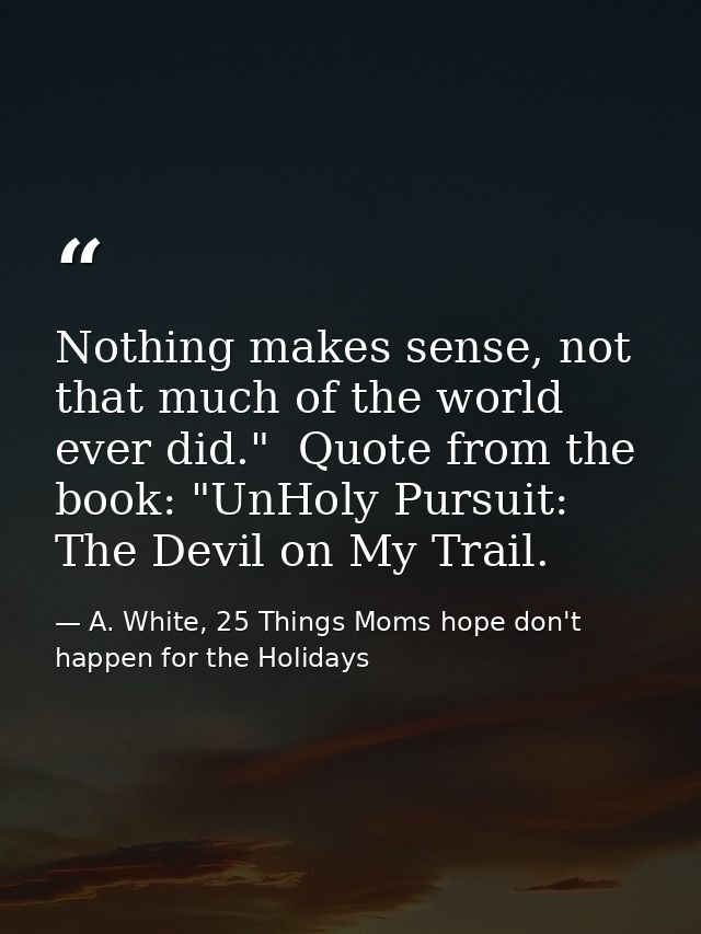 Nothing makes sense, not that much of the world ever did."  Quote from the book: "UnHoly Pursuit: The Devil on My Trail. — A. White, 25 Things Moms hope don't happen for the Holidays