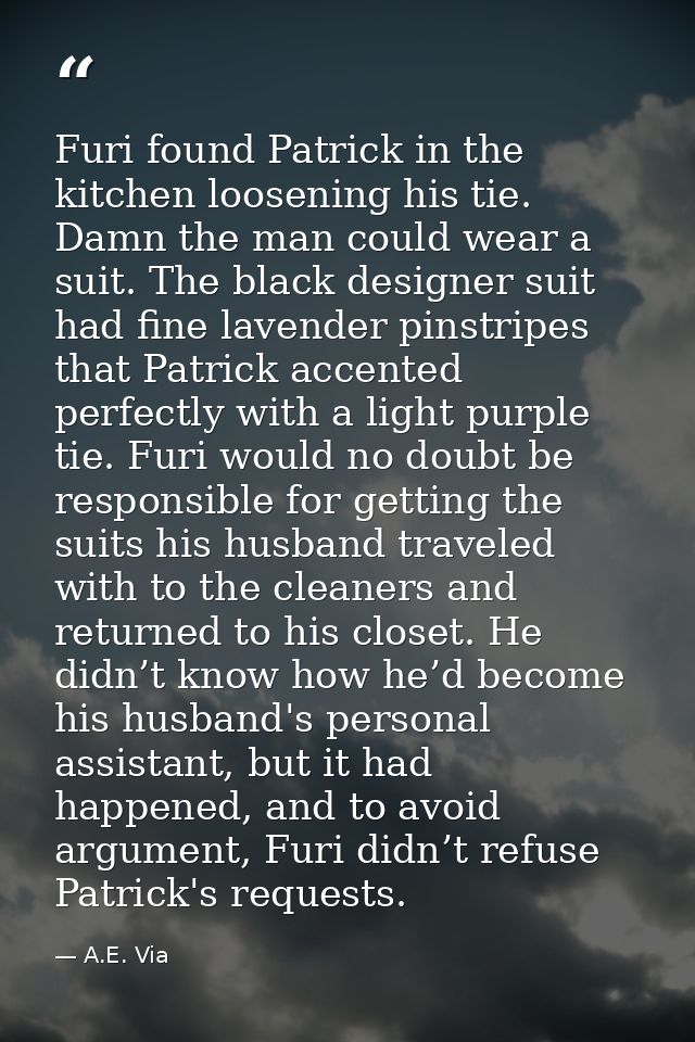 Furi found Patrick in the kitchen loosening his tie. Damn the man could wear a suit. The black designer suit had fine la — A.E. Via