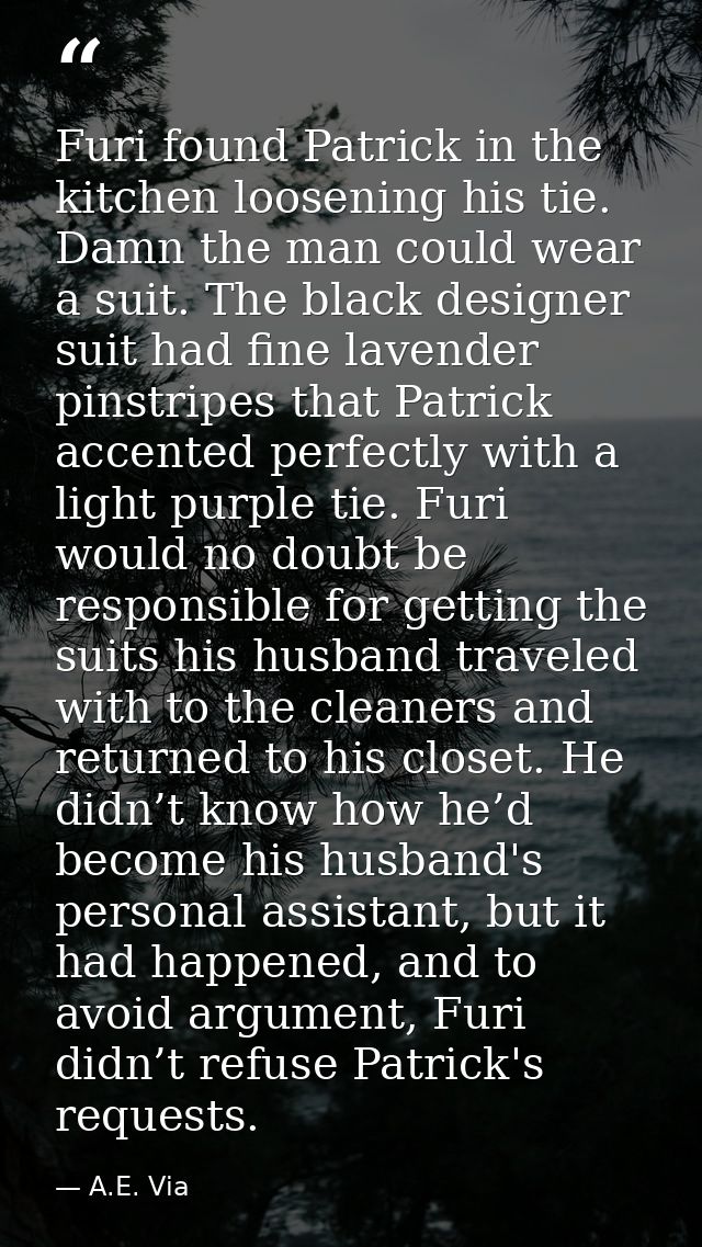 Furi found Patrick in the kitchen loosening his tie. Damn the man could wear a suit. The black designer suit had fine la — A.E. Via