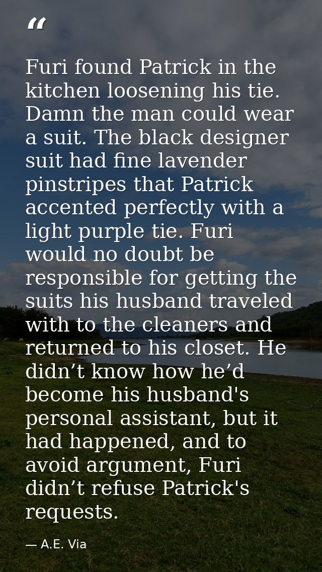 Furi found Patrick in the kitchen loosening his tie. Damn the man could wear a suit. The black designer suit had fine la — A.E. Via