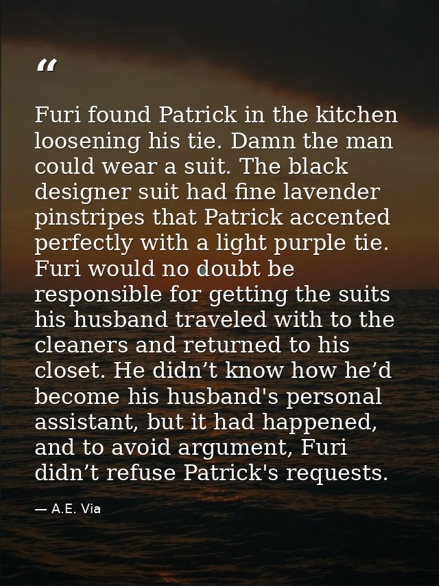 Furi found Patrick in the kitchen loosening his tie. Damn the man could wear a suit. The black designer suit had fine la — A.E. Via