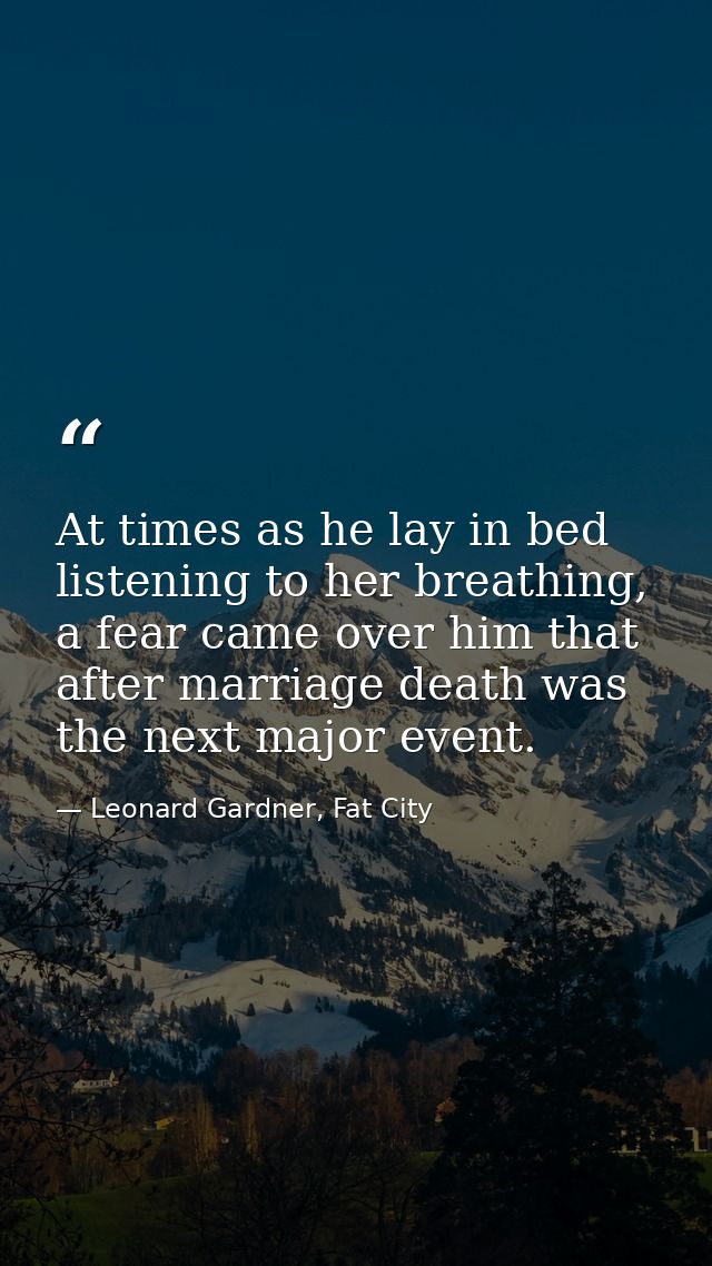At times as he lay in bed listening to her breathing, a fear came over him that after marriage death was the next major  — Leonard Gardner, Fat City
