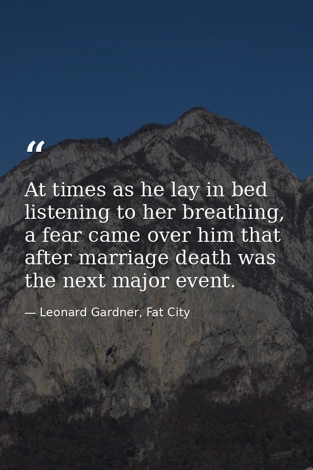 At times as he lay in bed listening to her breathing, a fear came over him that after marriage death was the next major  — Leonard Gardner, Fat City