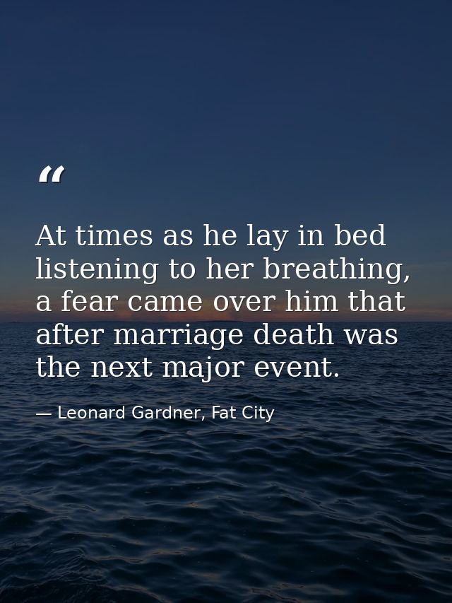 At times as he lay in bed listening to her breathing, a fear came over him that after marriage death was the next major  — Leonard Gardner, Fat City