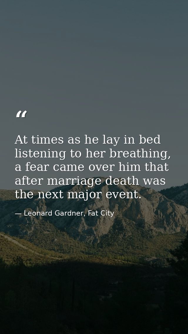 At times as he lay in bed listening to her breathing, a fear came over him that after marriage death was the next major  — Leonard Gardner, Fat City