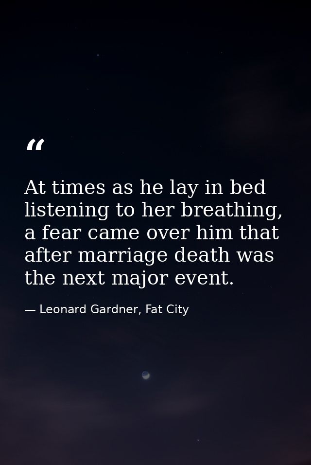 At times as he lay in bed listening to her breathing, a fear came over him that after marriage death was the next major  — Leonard Gardner, Fat City