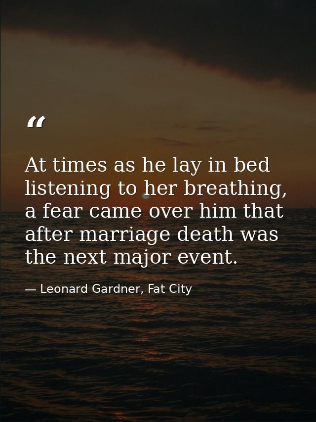 At times as he lay in bed listening to her breathing, a fear came over him that after marriage death was the next major  — Leonard Gardner, Fat City