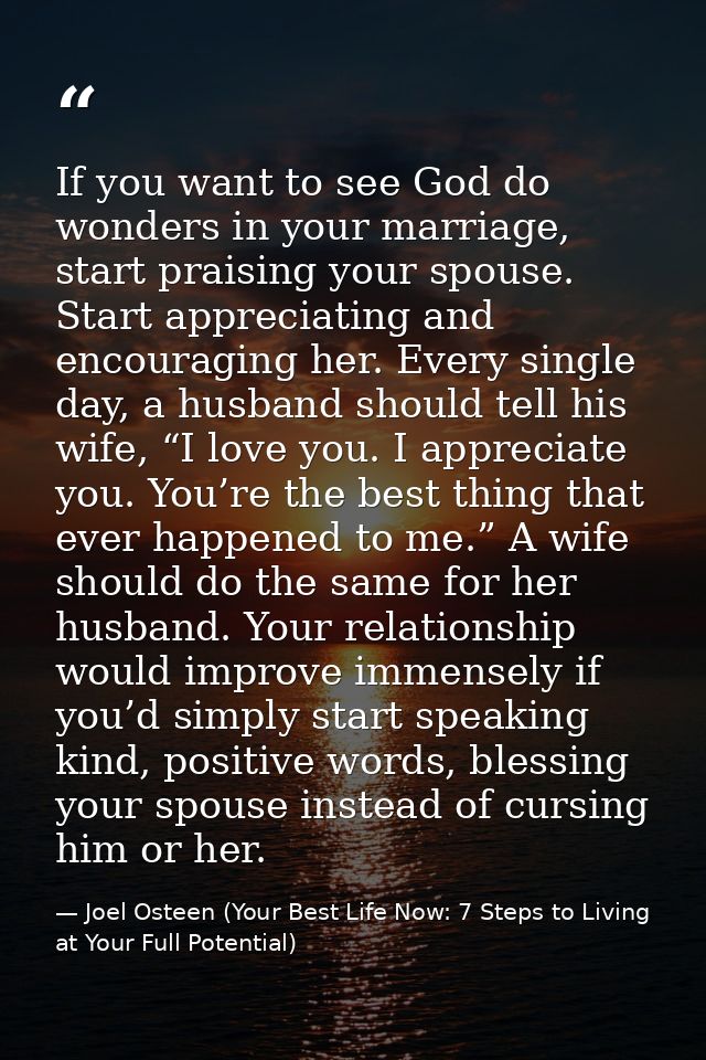 If you want to see God do wonders in your marriage, start praising your spouse. Start appreciating and encouraging her.  — Joel Osteen (Your Best Life Now: 7 Steps to Living at Your Full Potential)