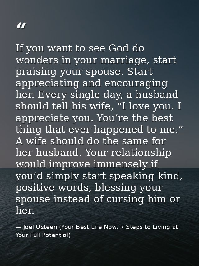 If you want to see God do wonders in your marriage, start praising your spouse. Start appreciating and encouraging her.  — Joel Osteen (Your Best Life Now: 7 Steps to Living at Your Full Potential)