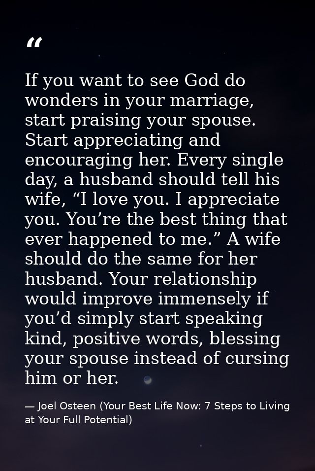 If you want to see God do wonders in your marriage, start praising your spouse. Start appreciating and encouraging her.  — Joel Osteen (Your Best Life Now: 7 Steps to Living at Your Full Potential)