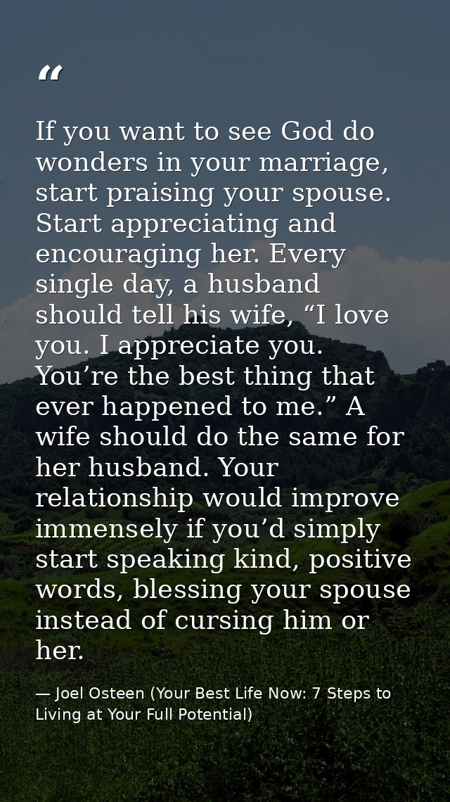 If you want to see God do wonders in your marriage, start praising your spouse. Start appreciating and encouraging her.  — Joel Osteen (Your Best Life Now: 7 Steps to Living at Your Full Potential)